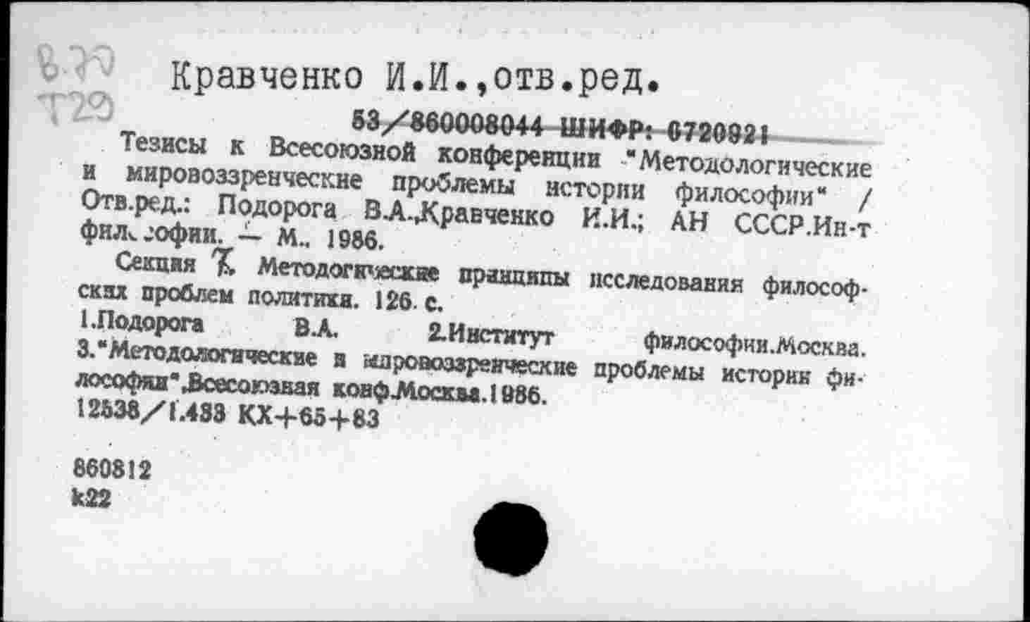 ﻿Кравченко И.И.»отв.ред.
в а УЯЯПООДПАА ШЬС<ЬР« Л79А021
ии/	ШП'ГГ. VI £'1г<У£1
Тезисы к Всесоюзной конференции “Методологические и мировоззренческие проблемы истории философии“ / Отв.ред.: Подорога В-А-Лравченко И.И.; АН СССР.Ин-т фил^офии. — М.. 1986.
Секция Методогкческае принципы исследования философ-скак проблем политики. 126. с.
1. Подорога	ВА. 2.Институт	философии. Москва.
3.“Методологические а мировоззренческие проблемы историк фи-лософяя'Зсесоюзная конфЛосква.1986.
12838/1.483 КХ+65+83
860812 к22